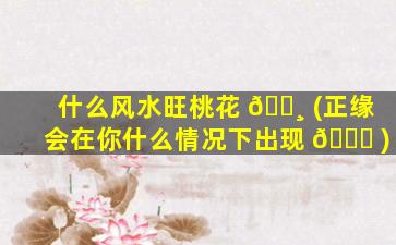 什么风水旺桃花 🌸 (正缘会在你什么情况下出现 🐘 )